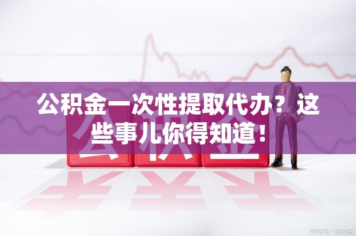 石台公积金一次性提取代办？这些事儿你得知道！