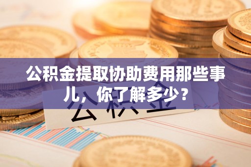 石台公积金提取协助费用那些事儿，你了解多少？
