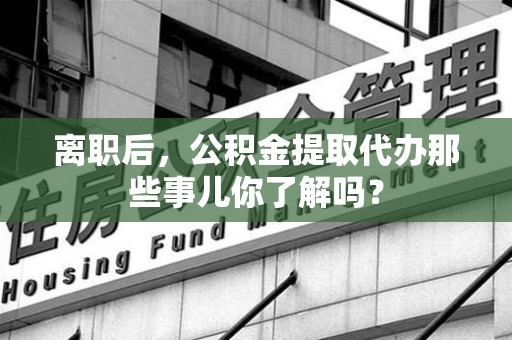石台离职后，公积金提取代办那些事儿你了解吗？